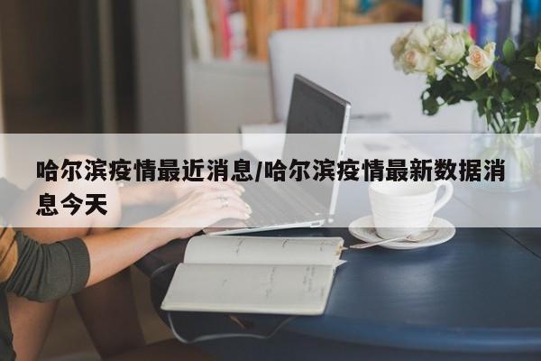 哈尔滨疫情最近消息/哈尔滨疫情最新数据消息今天