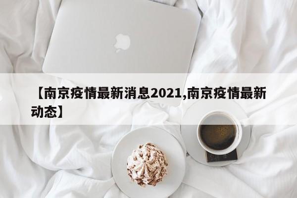 【南京疫情最新消息2021,南京疫情最新动态】
