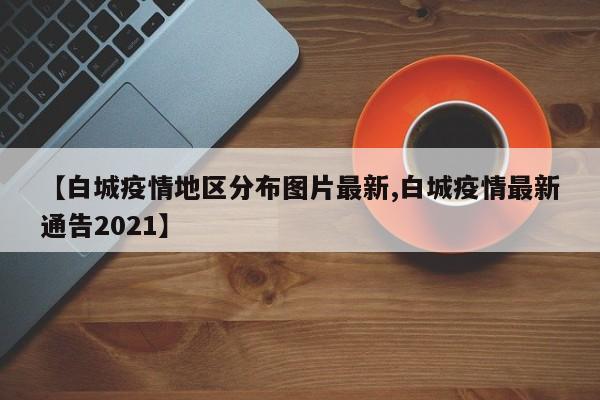 【白城疫情地区分布图片最新,白城疫情最新通告2021】