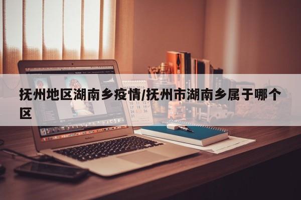 抚州地区湖南乡疫情/抚州市湖南乡属于哪个区
